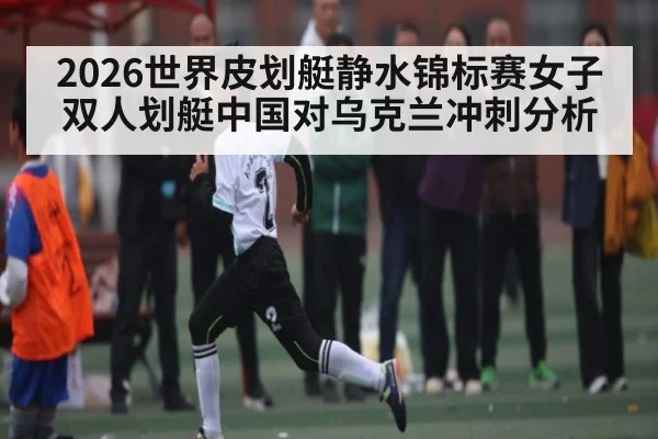 2026世界皮划艇静水锦标赛女子双人划艇中国对乌克兰冲刺分析